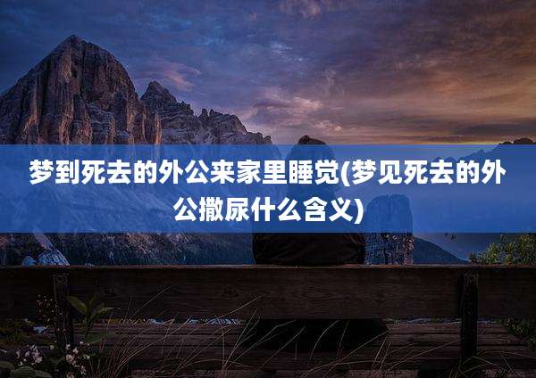 梦到死去的外公来家里睡觉(梦见死去的外公撒尿什么含义)