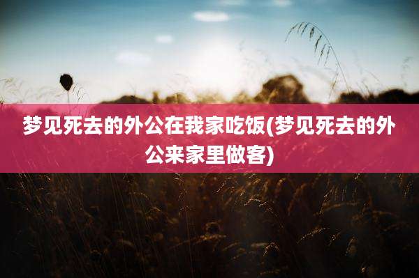 梦见死去的外公在我家吃饭(梦见死去的外公来家里做客)