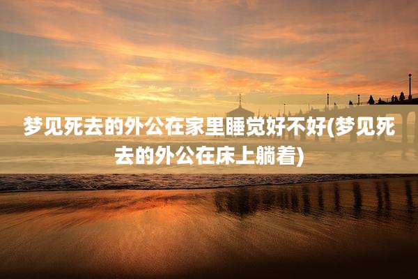 梦见死去的外公在家里睡觉好不好(梦见死去的外公在床上躺着)