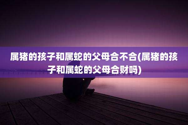 属猪的孩子和属蛇的父母合不合(属猪的孩子和属蛇的父母合财吗)