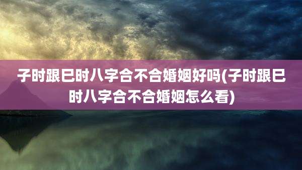 子时跟巳时八字合不合婚姻好吗(子时跟巳时八字合不合婚姻怎么看)
