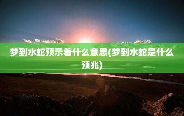 梦到水蛇预示着什么意思(梦到水蛇是什么预兆)
