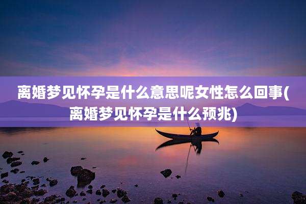 离婚梦见怀孕是什么意思呢女性怎么回事(离婚梦见怀孕是什么预兆)