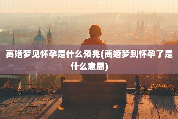 离婚梦见怀孕是什么预兆(离婚梦到怀孕了是什么意思)