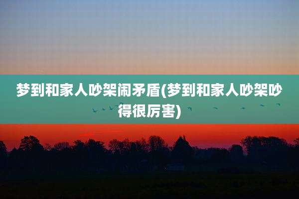 梦到和家人吵架闹矛盾(梦到和家人吵架吵得很厉害)