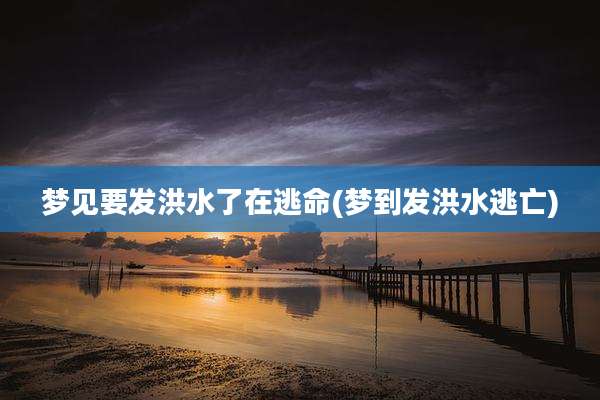 梦见要发洪水了在逃命(梦到发洪水逃亡)