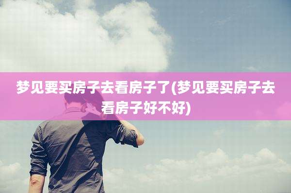 梦见要买房子去看房子了(梦见要买房子去看房子好不好)