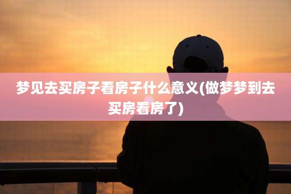 梦见去买房子看房子什么意义(做梦梦到去买房看房了)