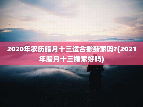 2020年农历腊月十三适合搬新家吗?(2021年腊月十三搬家好吗)