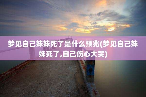 梦见自己妹妹死了是什么预兆(梦见自己妹妹死了,自己伤心大哭)
