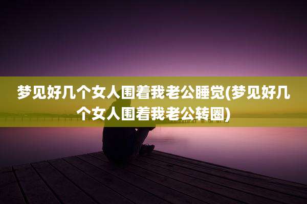 梦见好几个女人围着我老公睡觉(梦见好几个女人围着我老公转圈)