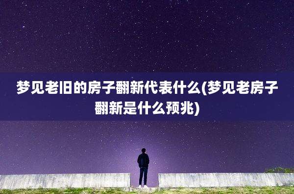 梦见老旧的房子翻新代表什么(梦见老房子翻新是什么预兆)