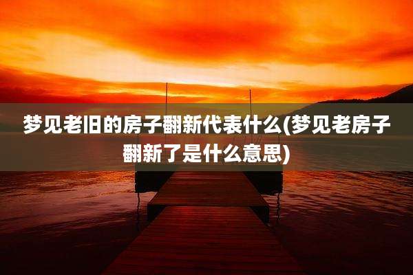梦见老旧的房子翻新代表什么(梦见老房子翻新了是什么意思)
