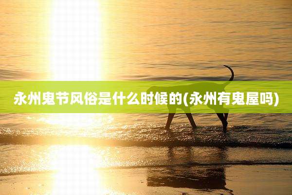 永州鬼节风俗是什么时候的(永州有鬼屋吗)