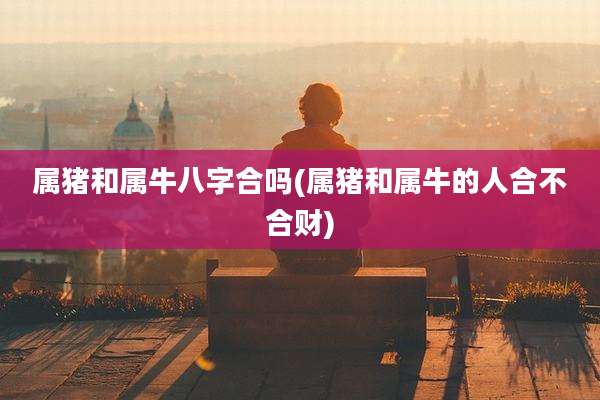 属猪和属牛八字合吗(属猪和属牛的人合不合财)