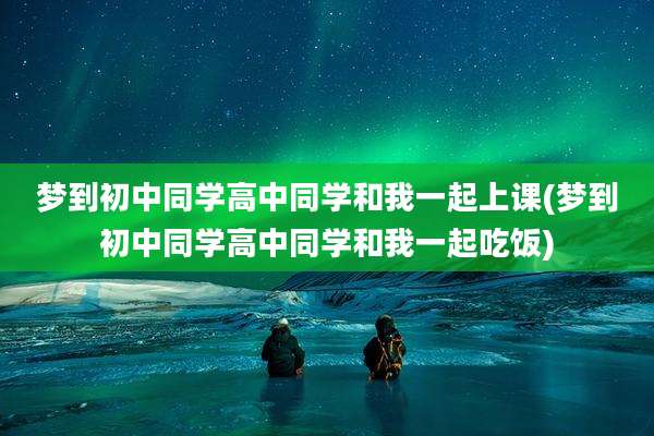 梦到初中同学高中同学和我一起上课(梦到初中同学高中同学和我一起吃饭)