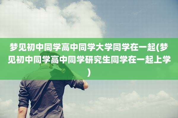 梦见初中同学高中同学大学同学在一起(梦见初中同学高中同学研究生同学在一起上学)