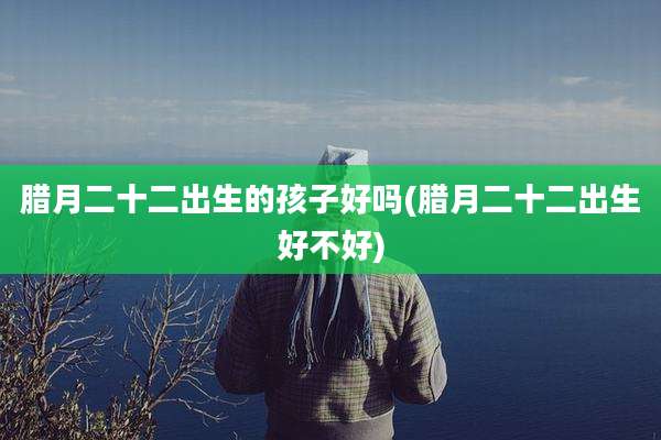 腊月二十二出生的孩子好吗(腊月二十二出生好不好)