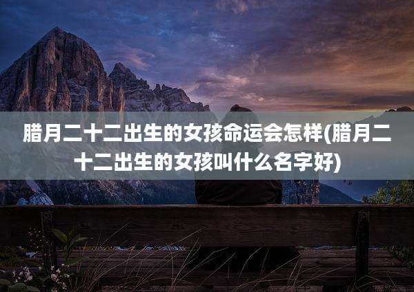 腊月二十二出生的女孩命运会怎样(腊月二十二出生的女孩叫什么名字好)