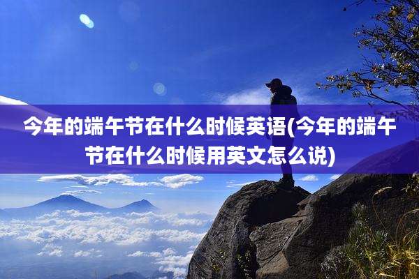 今年的端午节在什么时候英语(今年的端午节在什么时候用英文怎么说)