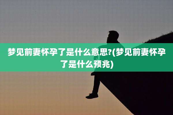 梦见前妻怀孕了是什么意思?(梦见前妻怀孕了是什么预兆)