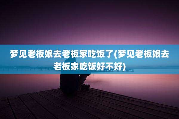梦见老板娘去老板家吃饭了(梦见老板娘去老板家吃饭好不好)
