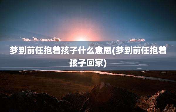 梦到前任抱着孩子什么意思(梦到前任抱着孩子回家)
