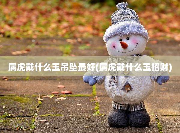 属虎戴什么玉吊坠最好(属虎戴什么玉招财)