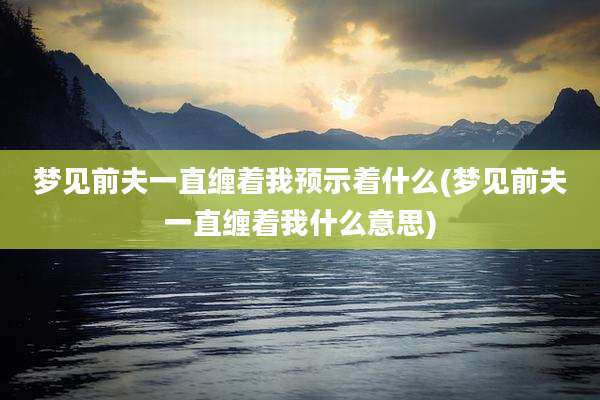 梦见前夫一直缠着我预示着什么(梦见前夫一直缠着我什么意思)