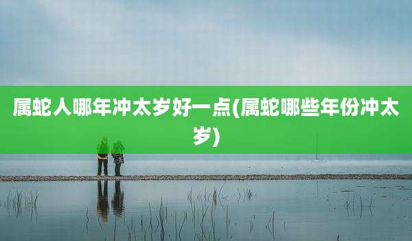属蛇人哪年冲太岁好一点(属蛇哪些年份冲太岁)