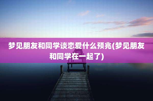 梦见朋友和同学谈恋爱什么预兆(梦见朋友和同学在一起了)