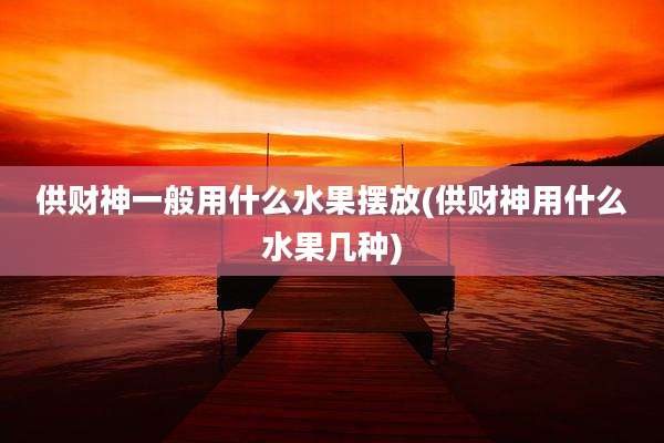 供财神一般用什么水果摆放(供财神用什么水果几种)