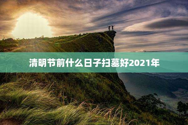 清明节前什么日子扫墓好2021年