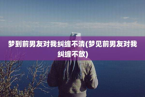 梦到前男友对我纠缠不清(梦见前男友对我纠缠不放)