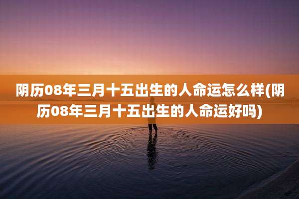 阴历08年三月十五出生的人命运怎么样(阴历08年三月十五出生的人命运好吗)