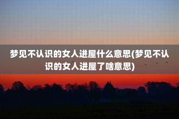 梦见不认识的女人进屋什么意思(梦见不认识的女人进屋了啥意思)