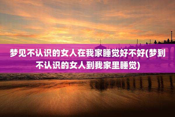 梦见不认识的女人在我家睡觉好不好(梦到不认识的女人到我家里睡觉)