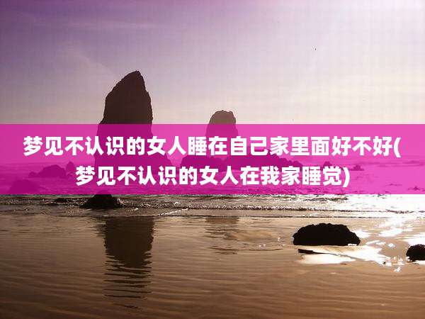 梦见不认识的女人睡在自己家里面好不好(梦见不认识的女人在我家睡觉)
