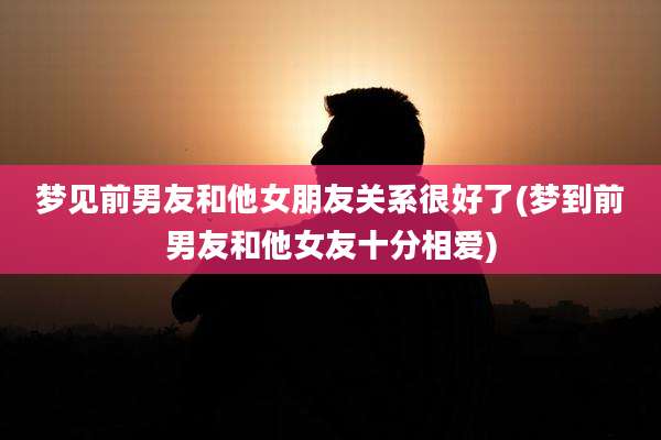 梦见前男友和他女朋友关系很好了(梦到前男友和他女友十分相爱)