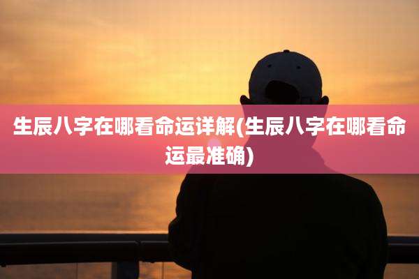 生辰八字在哪看命运详解(生辰八字在哪看命运最准确)