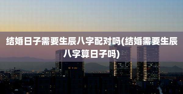 结婚日子需要生辰八字配对吗(结婚需要生辰八字算日子吗)
