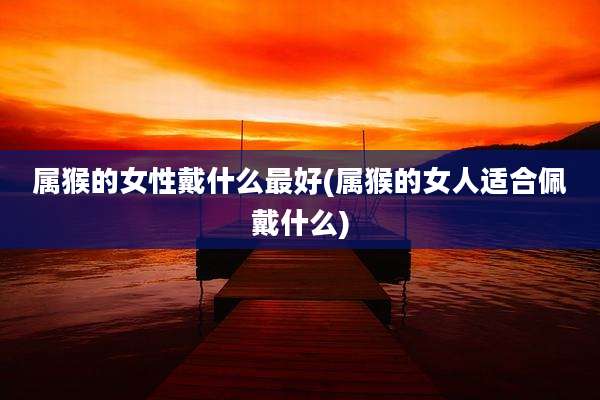属猴的女性戴什么最好(属猴的女人适合佩戴什么)