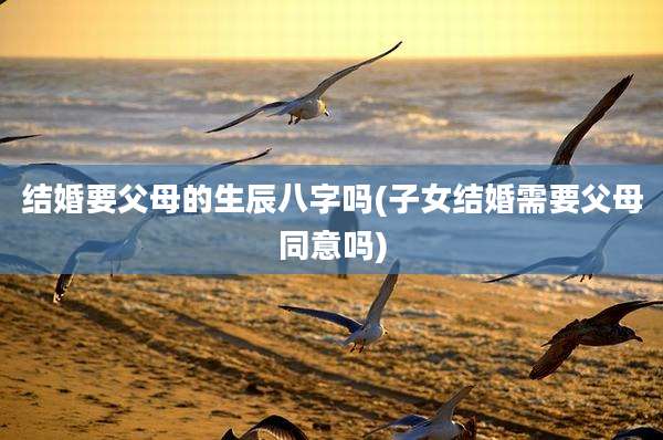 结婚要父母的生辰八字吗(子女结婚需要父母同意吗)