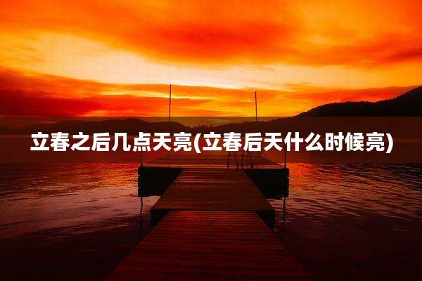 立春之后几点天亮(立春后天什么时候亮)
