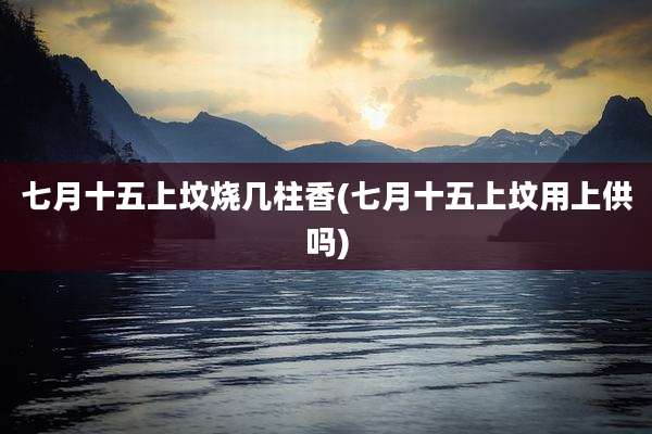 七月十五上坟烧几柱香(七月十五上坟用上供吗)