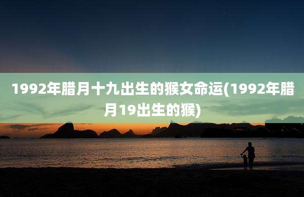 1992年腊月十九出生的猴女命运(1992年腊月19出生的猴)