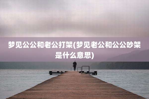 梦见公公和老公打架(梦见老公和公公吵架是什么意思)