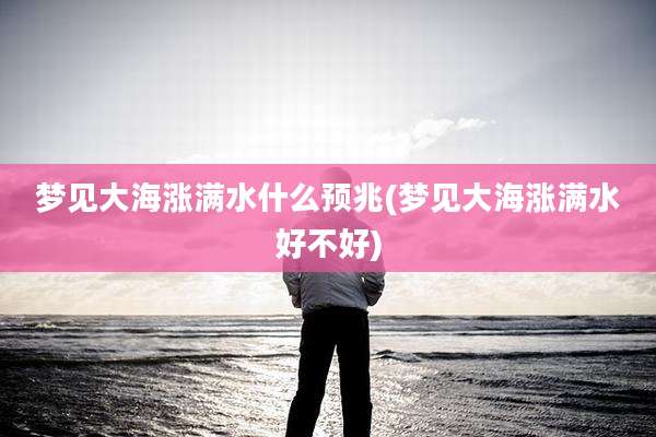 梦见大海涨满水什么预兆(梦见大海涨满水好不好)