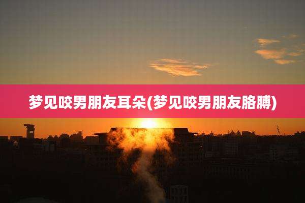 梦见咬男朋友耳朵(梦见咬男朋友胳膊)