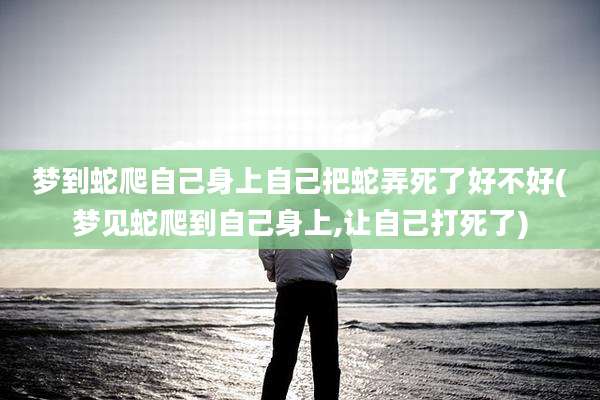 梦到蛇爬自己身上自己把蛇弄死了好不好(梦见蛇爬到自己身上,让自己打死了)